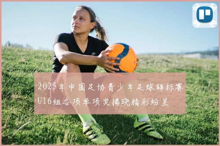 2025年中国足协青少年足球锦标赛U16组各项单项奖揭晓精彩纷呈