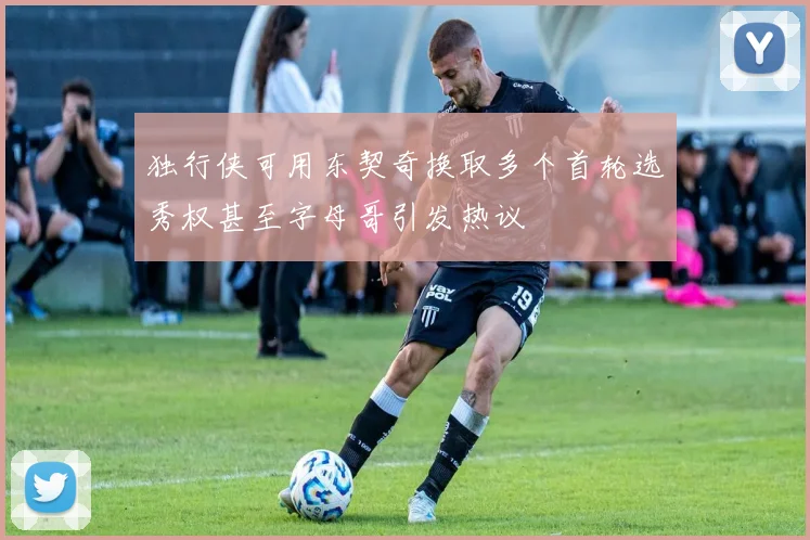 独行侠可用东契奇换取多个首轮选秀权甚至字母哥引发热议