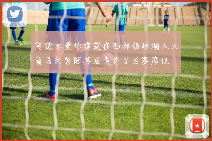 阿德尔曼称雷霆在西部领跑湖人火箭马刺紧随其后争夺季后赛席位
