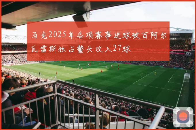 马竞2025年各项赛事进球破百阿尔瓦雷斯独占鳌头攻入27球