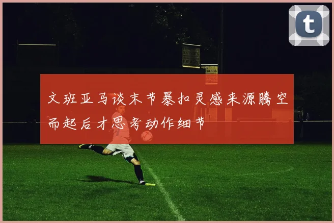 文班亚马谈末节暴扣灵感来源腾空而起后才思考动作细节