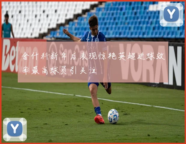 舍什科新年后表现惊艳英超进球效率最高球员引关注