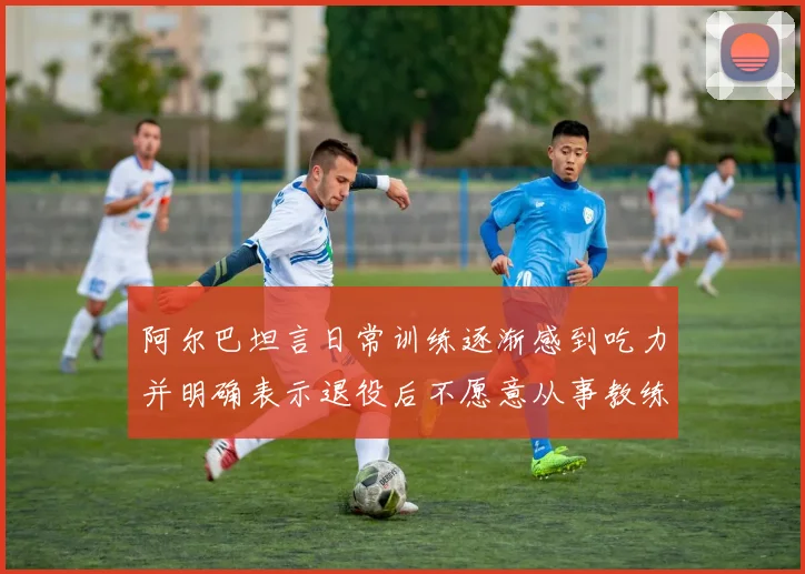 阿尔巴坦言日常训练逐渐感到吃力并明确表示退役后不愿意从事教练工作